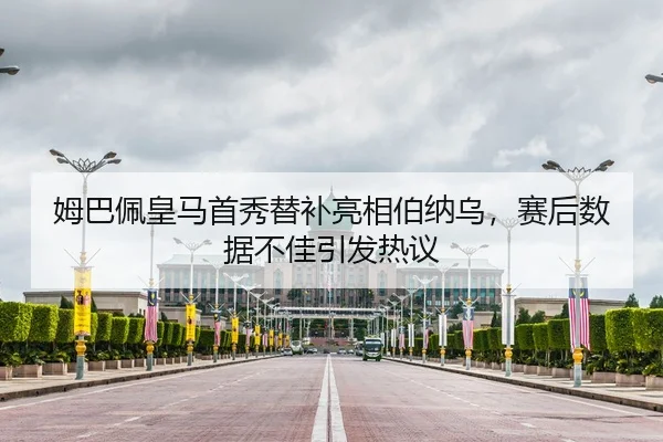 姆巴佩皇马首秀替补亮相伯纳乌，赛后数据不佳引发热议