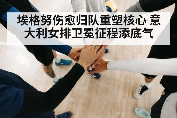 埃格努伤愈归队重塑核心 意大利女排卫冕征程添底气