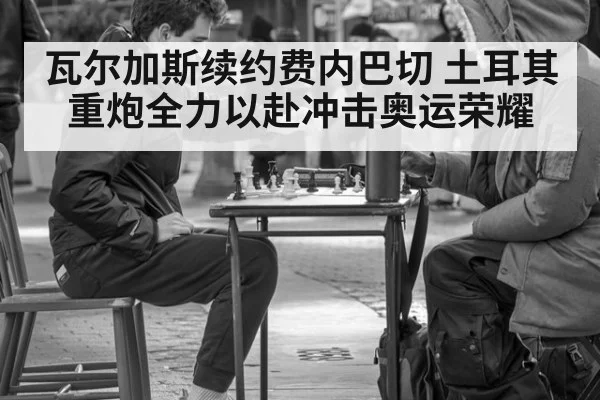 瓦尔加斯续约费内巴切 土耳其重炮全力以赴冲击奥运荣耀